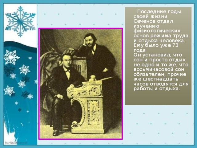  Последние годы своей жизни Сеченов отдал изучению физиологических основ режима труда и отдыха человека. Ему было уже 73 года  Он установил, что сон и просто отдых не одно и то же, что восьмичасовой сон обязателен, прочие же шестнадцать часов отводятся для работы и отдыха.     