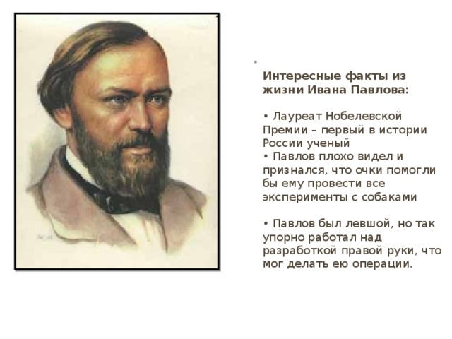  Интересные факты из жизни Ивана Павлова:   • Лауреат Нобелевской Премии – первый в истории России ученый  • Павлов плохо видел и признался, что очки помогли бы ему провести все эксперименты с собаками   • Павлов был левшой, но так упорно работал над разработкой правой руки, что мог делать ею операции. 