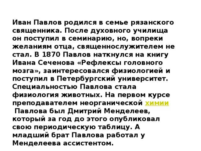 Иван Павлов родился в семье рязанского священника. После духовного училища он поступил в семинарию, но, вопреки желаниям отца, священнослужителем не стал. В 1870 Павлов наткнулся на книгу Ивана Сеченова «Рефлексы головного мозга», заинтересовался физиологией и поступил в Петербургский университет. Специальностью Павлова стала физиология животных. На первом курсе преподавателем неорганической  химии  Павлова был Дмитрий Менделеев, который за год до этого опубликовал свою периодическую таблицу. А младший брат Павлова работал у Менделеева ассистентом. 