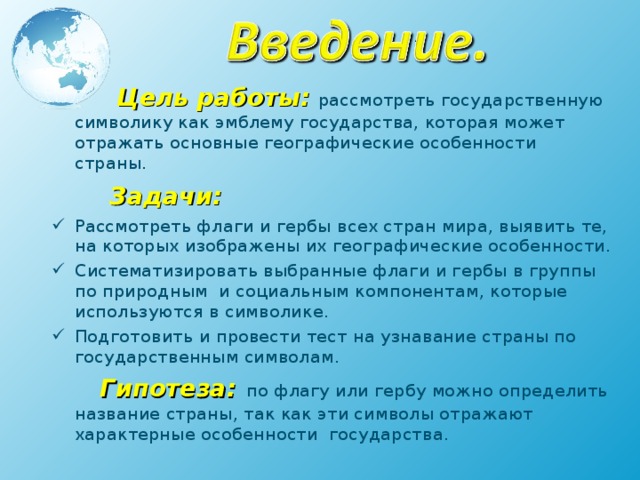  Цель работы: рассмотреть государственную символику как эмблему государства, которая может отражать основные географические особенности страны.  Задачи: Рассмотреть флаги и гербы всех стран мира, выявить те, на которых изображены их географические особенности. Систематизировать выбранные флаги и гербы в группы по природным и социальным компонентам, которые используются в символике. Подготовить и провести тест на узнавание страны по государственным символам.  Гипотеза:  по флагу или гербу можно определить название страны, так как эти символы отражают характерные особенности государства. 