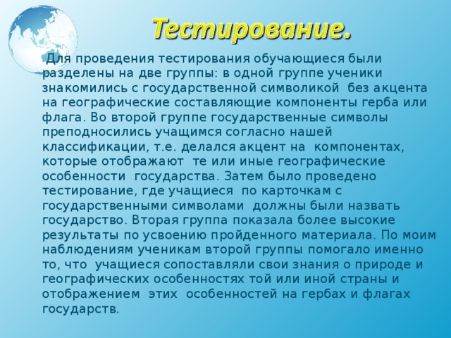  Для проведения тестирования обучающиеся были разделены на две группы: в одной группе ученики знакомились с государственной символикой без акцента на географические составляющие компоненты герба или флага. Во второй группе государственные символы преподносились учащимся согласно нашей классификации, т.е. делался акцент на компонентах, которые отображают те или иные географические особенности государства. Затем было проведено тестирование, где учащиеся по карточкам с государственными символами должны были назвать государство. Вторая группа показала более высокие результаты по усвоению пройденного материала. По моим наблюдениям ученикам второй группы помогало именно то, что  учащиеся сопоставляли свои знания о природе и географических особенностях той или иной страны и отображением этих особенностей на гербах и флагах государств. 