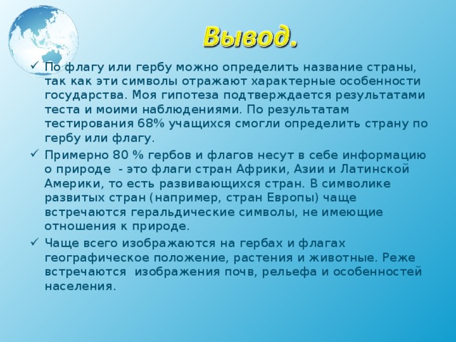 По флагу или гербу можно определить название страны, так как эти символы отражают характерные особенности государства. Моя гипотеза подтверждается результатами теста и моими наблюдениями. По результатам тестирования 68% учащихся смогли определить страну по гербу или флагу. Примерно 80 % гербов и флагов несут в себе информацию о природе - это флаги стран Африки, Азии и Латинской Америки, то есть развивающихся стран. В символике развитых стран (например, стран Европы) чаще встречаются геральдические символы, не имеющие отношения к природе. Чаще всего изображаются на гербах и флагах географическое положение, растения и животные. Реже встречаются изображения почв, рельефа и особенностей населения.   