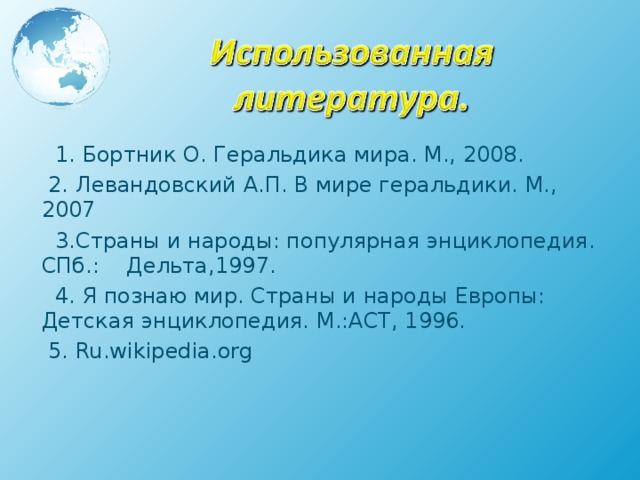  1. Бортник О. Геральдика мира. М., 2008.  2. Левандовский А.П. В мире геральдики. М., 2007  3.Страны и народы: популярная энциклопедия. СПб.: Дельта,1997.  4. Я познаю мир. Страны и народы Европы: Детская энциклопедия. М.:АСТ, 1996.  5. Ru.wikipedia.org   