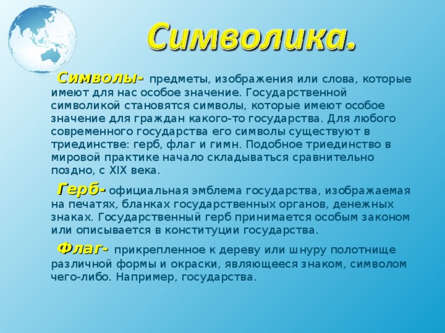  Символы- предметы, изображения или слова, которые имеют для нас особое значение. Государственной символикой становятся символы, которые имеют особое значение для граждан какого-то государства. Для любого современного государства его символы существуют в триединстве: герб, флаг и гимн. Подобное триединство в мировой практике начало складываться сравнительно поздно, с ХIХ века.  Герб- официальная эмблема государства, изображаемая на печатях, бланках государственных органов, денежных знаках. Государственный герб принимается особым законом или описывается в конституции государства.  Флаг- прикрепленное к дереву или шнуру полотнище различной формы и окраски, являющееся знаком, символом чего-либо. Например, государства.   