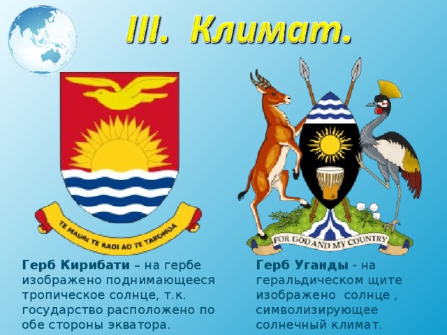 Герб Кирибати – на гербе изображено поднимающееся тропическое солнце, т.к. государство расположено по обе стороны экватора. Герб Уганды - на геральдическом щите изображено солнце , символизирующее солнечный климат. 