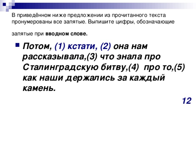 В приведённом ниже предложении из прочитанного текста пронумерованы все запятые. Выпишите цифры, обозначающие запятые при вводном слове.  Потом, (1)  кстати,  (2) она нам рассказывала,(3) что знала про Сталинградскую битву,(4)  про то,(5) как наши держались за каждый камень. 12