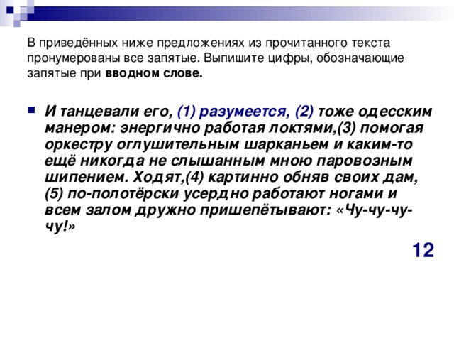 В приведённых ниже предложениях из прочитанного текста пронумерованы все запятые. Выпишите цифры, обозначающие запятые при  вводном слове. И танцевали его, (1)   разумеется,  (2)  тоже одесским манером: энергично работая локтями,(3) помогая оркестру оглушительным шарканьем и каким-то ещё никогда не слышанным мною паровозным шипением. Ходят,(4) картинно обняв своих дам,(5) по-полотёрски усердно работают ногами и всем залом дружно пришепётывают: «Чу-чу-чу-чу!»  12