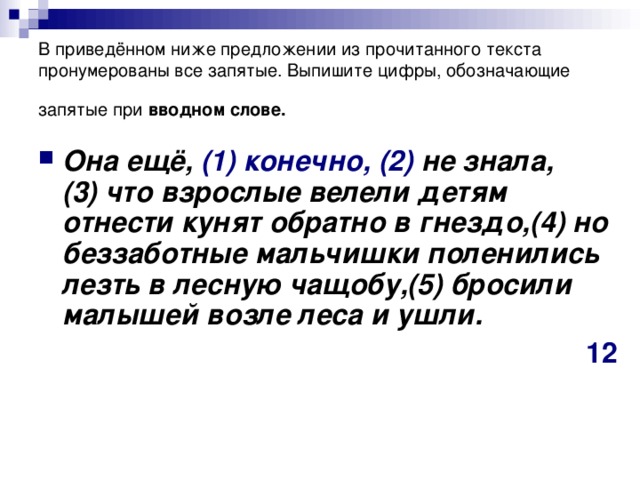 В приведённом ниже предложении из прочитанного текста пронумерованы все запятые. Выпишите цифры, обозначающие запятые при  вводном слове.  Она ещё, (1)   конечно,  (2)  не знала,(3) что взрослые велели детям отнести кунят обратно в гнездо,(4) но беззаботные мальчишки поленились лезть в лесную чащобу,(5) бросили малышей возле леса и ушли.  12