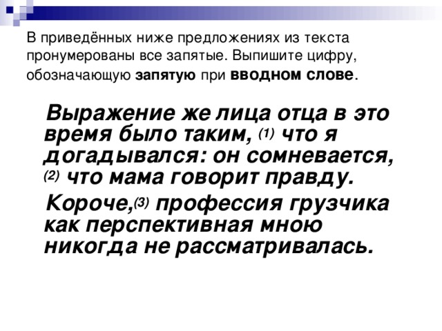 В приведённых ниже предложениях из текста пронумерованы все запятые. Выпишите цифру, обозначающую запятую при  вводном слове .  Выражение же лица отца в это время было таким,  (1)  что я догадывался: он сомневается, (2)  что мама говорит правду.  Короче, (3)  профессия грузчика как перспективная мною никогда не рассматривалась.