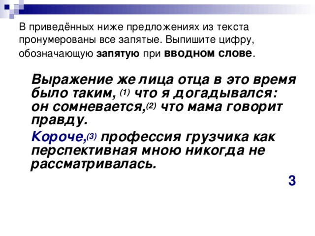 В приведённых ниже предложениях из текста пронумерованы все запятые. Выпишите цифру, обозначающую запятую при  вводном слове .  Выражение же лица отца в это время было таким,  (1)  что я догадывался: он сомневается, (2)  что мама говорит правду.  Короче, (3)  профессия грузчика как перспективная мною никогда не рассматривалась. 3