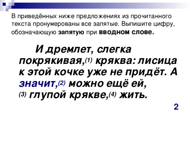 В приведённых ниже предложениях из прочитанного текста пронумерованы все запятые. Выпишите цифру, обозначающую запятую при  вводном слове.  И дремлет, слегка покрякивая, (1)  кряква: лисица к этой кочке уже не придёт. А значит, (2)  можно ещё ей, (3)  глупой крякве, (4)  жить. 2