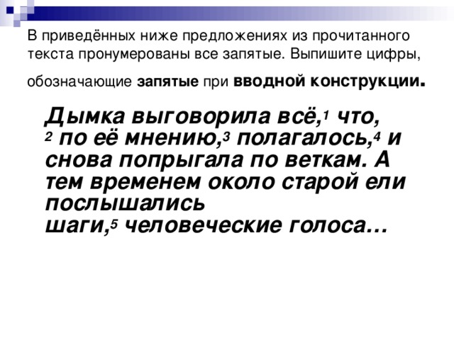 В приведённых ниже предложениях из прочитанного текста пронумерованы все запятые. Выпишите цифры, обозначающие запятые при  вводной конструкции .  Дымка выговорила всё, 1  что, 2  по её мнению, 3  полагалось, 4  и снова попрыгала по веткам. А тем временем около старой ели послышались шаги, 5  человеческие голоса…