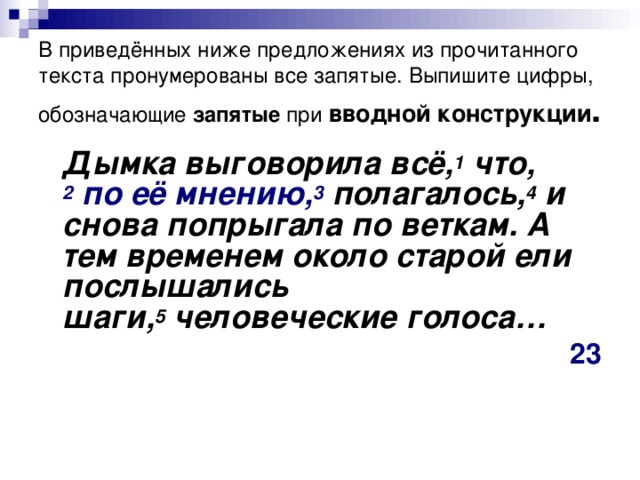 В приведённых ниже предложениях из прочитанного текста пронумерованы все запятые. Выпишите цифры, обозначающие запятые при  вводной конструкции .  Дымка выговорила всё, 1  что, 2  по её мнению, 3  полагалось, 4  и снова попрыгала по веткам. А тем временем около старой ели послышались шаги, 5  человеческие голоса… 23