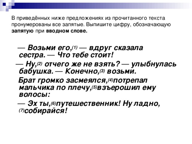 В приведённых ниже предложениях из прочитанного текста пронумерованы все запятые. Выпишите цифру, обозначающую запятую при  вводном слове. —   Возьми его, (1)   —  вдруг сказала сестра.  —  Что тебе стоит! —   Ну, (2)  отчего же не взять?  —  улыбнулась бабушка.  —  Конечно, (3)  возьми.  Брат громко засмеялся, (4) потрепал мальчика по плечу, (5) взъерошил ему волосы: —   Эх ты, (6) путешественник! Ну ладно, (7) собирайся!