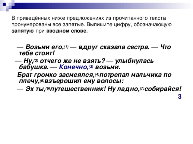 В приведённых ниже предложениях из прочитанного текста пронумерованы все запятые. Выпишите цифру, обозначающую запятую при  вводном слове. —   Возьми его, (1)   —  вдруг сказала сестра.  —  Что тебе стоит! —   Ну, (2)  отчего же не взять?  —  улыбнулась бабушка.  —   Конечно, (3)  возьми.  Брат громко засмеялся, (4) потрепал мальчика по плечу, (5) взъерошил ему волосы: —   Эх ты, (6) путешественник! Ну ладно, (7) собирайся! 3