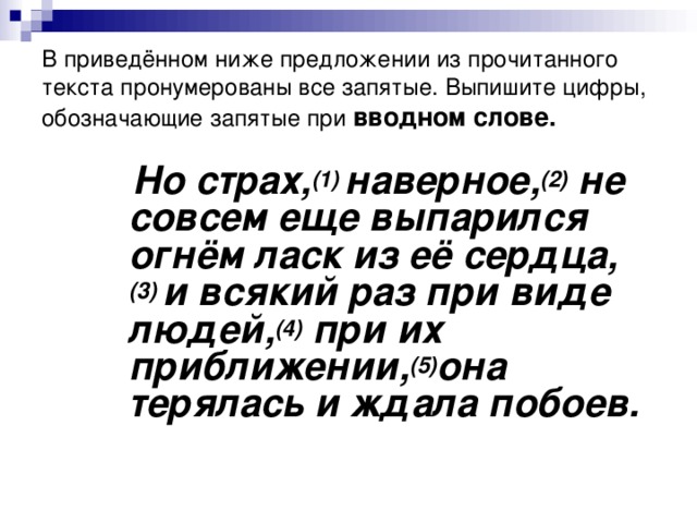 В приведённом ниже предложении из прочитанного текста пронумерованы все запятые. Выпишите цифры, обозначающие запятые при   вводном слове.  Но страх, (1)  наверное, (2)  не совсем еще выпарился огнём ласк из её сердца, (3)  и всякий раз при виде людей, (4)  при их приближении, (5) она терялась и ждала побоев.  Но страх, (1)  наверное, (2)  не совсем еще выпарился огнём ласк из её сердца, (3)  и всякий раз при виде людей, (4)  при их приближении, (5) она терялась и ждала побоев.  Но страх, (1)  наверное, (2)  не совсем еще выпарился огнём ласк из её сердца, (3)  и всякий раз при виде людей, (4)  при их приближении, (5) она терялась и ждала побоев.