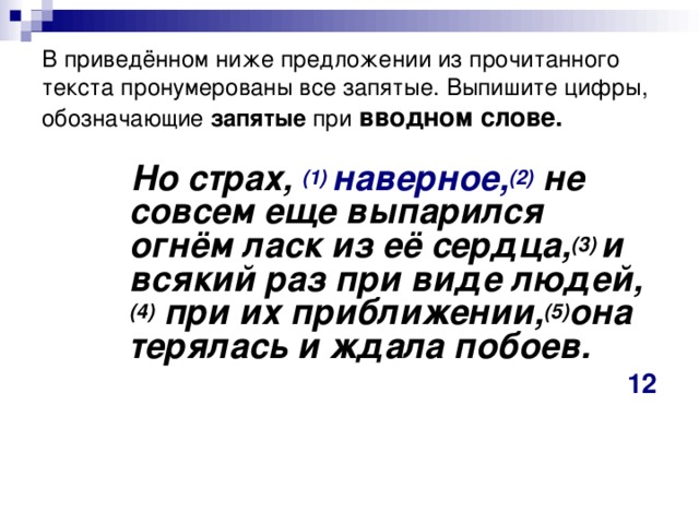 В приведённом ниже предложении из прочитанного текста пронумерованы все запятые. Выпишите цифры, обозначающие запятые при   вводном слове.  Но страх, (1)  наверное, (2)   не совсем еще выпарился огнём ласк из её сердца, (3)  и всякий раз при виде людей, (4)  при их приближении, (5) она терялась и ждала побоев. 12  Но страх, (1)  наверное, (2)   не совсем еще выпарился огнём ласк из её сердца, (3)  и всякий раз при виде людей, (4)  при их приближении, (5) она терялась и ждала побоев. 12  Но страх, (1)  наверное, (2)   не совсем еще выпарился огнём ласк из её сердца, (3)  и всякий раз при виде людей, (4)  при их приближении, (5) она терялась и ждала побоев. 12