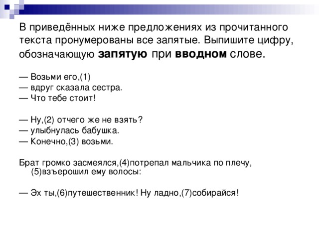 В приведённых ниже предложениях из прочитанного текста пронумерованы все запятые. Выпишите цифру, обозначающую  запятую при вводном слове. — Возьми его,(1) — вдруг сказала сестра. — Что тебе стоит! — Ну,(2) отчего же не взять? — улыбнулась бабушка. — Конечно,(3) возьми. Брат громко засмеялся,(4)потрепал мальчика по плечу,(5)взъерошил ему волосы: — Эх ты,(6)путешественник! Ну ладно,(7)собирайся!