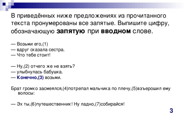 В приведённых ниже предложениях из прочитанного текста пронумерованы все запятые. Выпишите цифру, обозначающую  запятую при вводном слове. — Возьми его,(1) — вдруг сказала сестра. — Что тебе стоит! — Ну,(2) отчего же не взять? — улыбнулась бабушка. — Конечно,(3) возьми. Брат громко засмеялся,(4)потрепал мальчика по плечу,(5)взъерошил ему волосы: — Эх ты,(6)путешественник! Ну ладно,(7)собирайся! 3