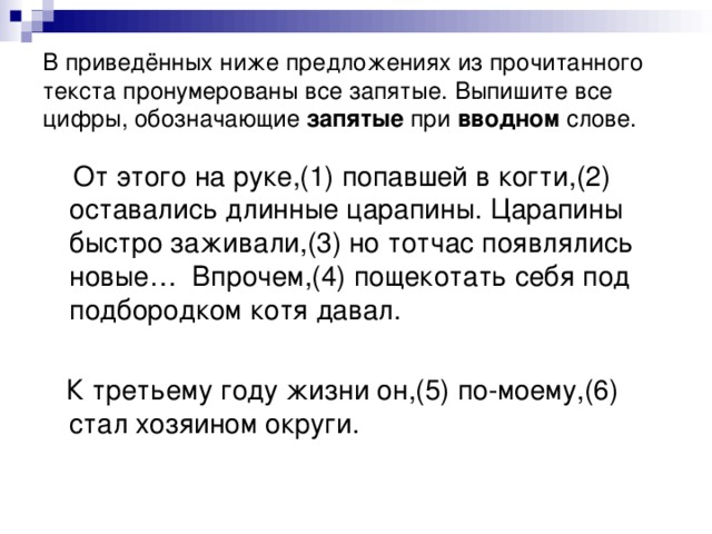 В приведённых ниже предложениях из прочитанного текста пронумерованы все запятые. Выпишите все цифры, обозначающие запятые при вводном слове.  От этого на руке,(1) попавшей в когти,(2) оставались длинные царапины. Царапины быстро заживали,(3) но тотчас появлялись новые… Впрочем,(4) пощекотать себя под подбородком котя давал.  К третьему году жизни он,(5) по-моему,(6) стал хозяином округи.