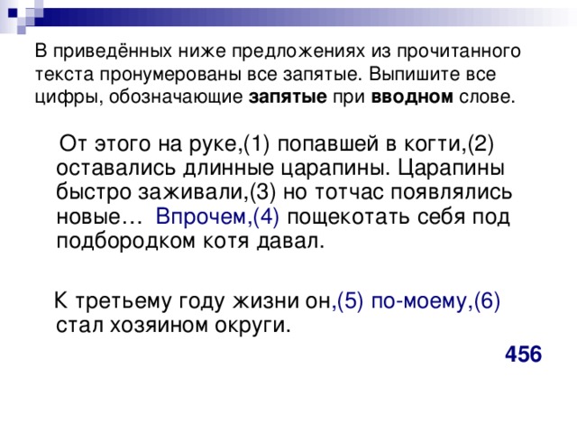 В приведённых ниже предложениях из прочитанного текста пронумерованы все запятые. Выпишите все цифры, обозначающие запятые при вводном слове.  От этого на руке,(1) попавшей в когти,(2) оставались длинные царапины. Царапины быстро заживали,(3) но тотчас появлялись новые… Впрочем,(4) пощекотать себя под подбородком котя давал.  К третьему году жизни он ,(5) по-моему,(6) стал хозяином округи. 456