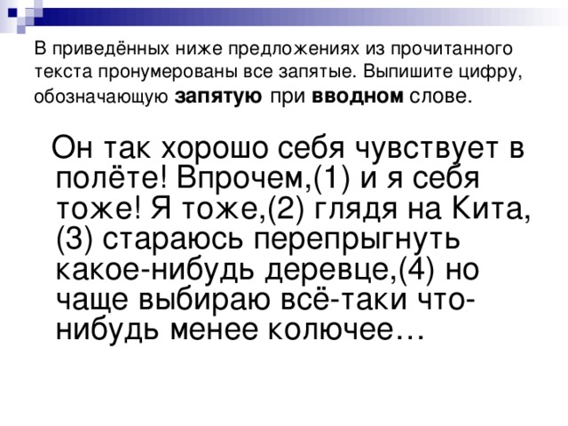 В приведённых ниже предложениях из прочитанного текста пронумерованы все запятые. Выпишите цифру, обозначающую  запятую при вводном слове.  Он так хорошо себя чувствует в полёте! Впрочем,(1) и я себя тоже! Я тоже,(2) глядя на Кита,(3) стараюсь перепрыгнуть какое-нибудь деревце,(4) но чаще выбираю всё-таки что-нибудь менее колючее…