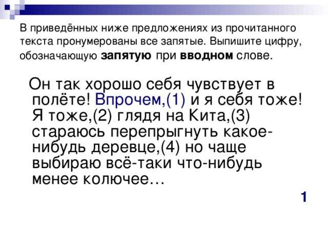 В приведённых ниже предложениях из прочитанного текста пронумерованы все запятые. Выпишите цифру, обозначающую  запятую при вводном слове.  Он так хорошо себя чувствует в полёте! Впрочем,(1) и я себя тоже! Я тоже,(2) глядя на Кита,(3) стараюсь перепрыгнуть какое-нибудь деревце,(4) но чаще выбираю всё-таки что-нибудь менее колючее… 1