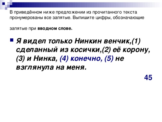 В приведённом ниже предложении из прочитанного текста пронумерованы все запятые. Выпишите цифры, обозначающие запятые при вводном слове. Я видел только Нинкин венчик,(1) сделанный из косички,(2) её корону,(3) и Нинка, (4)  конечно,  (5) не взглянула на меня. 45