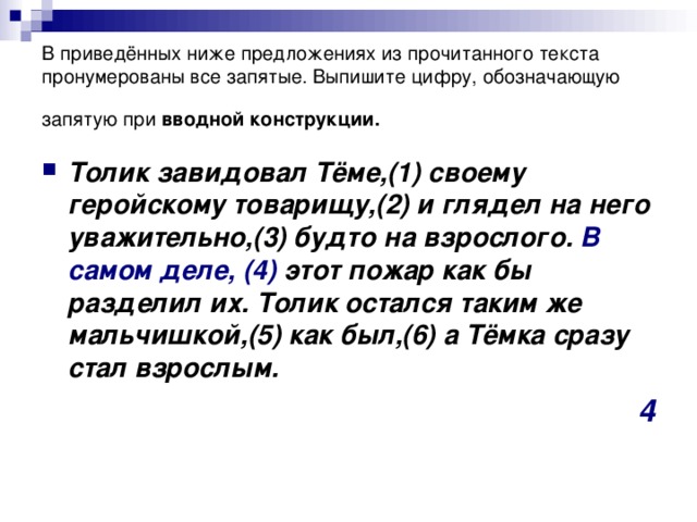 В приведённых ниже предложениях из прочитанного текста пронумерованы все запятые. Выпишите цифру, обозначающую запятую при вводной конструкции.  Толик завидовал Тёме,(1) своему геройскому товарищу,(2) и глядел на него уважительно,(3) будто на взрослого. В самом деле,  (4) этот пожар как бы разделил их. Толик остался таким же мальчишкой,(5) как был,(6) а Тёмка сразу стал взрослым. 4