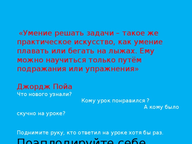    «Умение решать задачи – такое же практическое искусство, как умение плавать или бегать на лыжах. Ему можно научиться только путём подражания или упражнения»  Джордж Пойа Что нового узнали?  Кому урок понравился ?  А кому было скучно на уроке? Поднимите руку, кто ответил на уроке хотя бы раз. Поаплодируйте себе. 