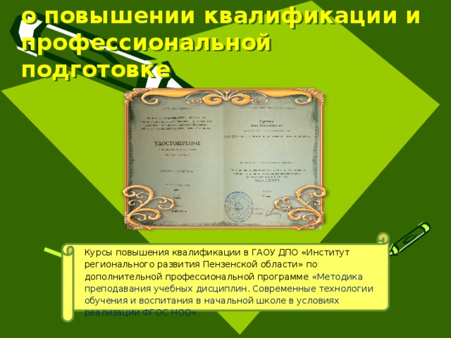 Данные  о повышении квалификации и профессиональной подготовке Курсы повышения квалификации в ГАОУ ДПО «Институт регионального развития Пензенской области» по дополнительной профессиональной программе  «Методика преподавания учебных дисциплин. Современные технологии обучения и воспитания в начальной школе в условиях реализации ФГОС НОО». 