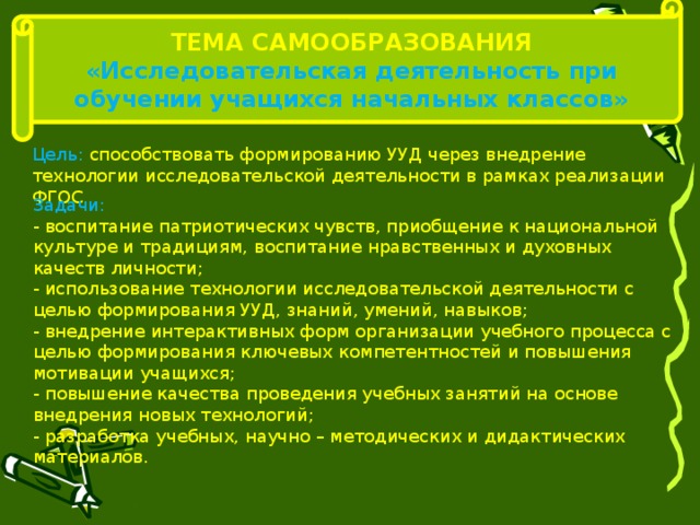 ТЕМА САМООБРАЗОВАНИЯ «Исследовательская деятельность при обучении учащихся начальных классов» Цель: способствовать формированию УУД через внедрение технологии исследовательской деятельности в рамках реализации ФГОС Задачи: - воспитание патриотических чувств, приобщение к национальной культуре и традициям, воспитание нравственных и духовных качеств личности; - использование технологии исследовательской деятельности с целью формирования УУД, знаний, умений, навыков; - внедрение интерактивных форм организации учебного процесса с целью формирования ключевых компетентностей и повышения мотивации учащихся; - повышение качества проведения учебных занятий на основе внедрения новых технологий; - разработка учебных, научно – методических и дидактических материалов. 