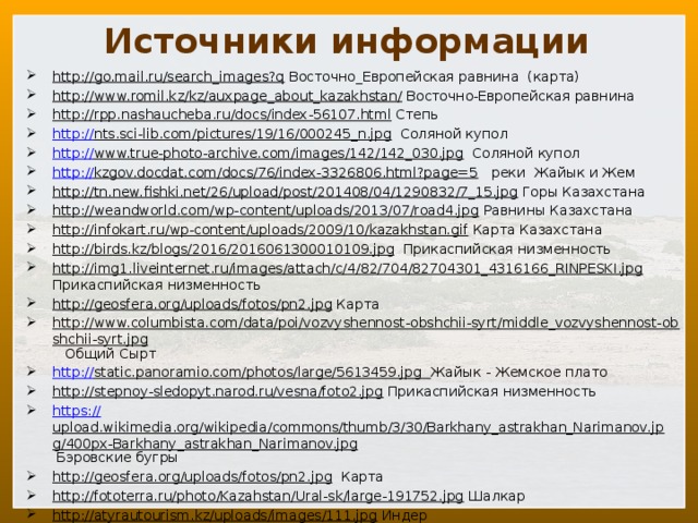 Источники информации http://go.mail.ru/search_images?q Восточно_Европейская равнина (карта) http://www.romil.kz/kz/auxpage_about_kazakhstan/ Восточно-Европейская равнина http://rpp.nashaucheba.ru/docs/index-56107.html Степь http:// nts.sci-lib.com/pictures/19/16/000245_n.jpg Соляной купол http:// www.true-photo-archive.com/images/142/142_030.jpg Соляной купол http :// kzgov.docdat.com/docs/76/index-3326806.html?page=5 реки Жайык и Жем http://tn.new.fishki.net/26/upload/post/201408/04/1290832/7_15.jpg Горы Казахстана http://weandworld.com/wp-content/uploads/2013/07/road4.jpg Равнины Казахстана http://infokart.ru/wp-content/uploads/2009/10/kazakhstan.gif Карта Казахстана http://birds.kz/blogs/2016/2016061300010109.jpg Прикаспийская низменность http://img1.liveinternet.ru/images/attach/c/4/82/704/82704301_4316166_RINPESKI.jpg Прикаспийская низменность http://geosfera.org/uploads/fotos/pn2.jpg Карта http://www.columbista.com/data/poi/vozvyshennost-obshchii-syrt/middle_vozvyshennost-obshchii-syrt.jpg Общий Сырт http:// static.panoramio.com/photos/large/5613459.jpg  Жайык - Жемское плато http://stepnoy-sledopyt.narod.ru/vesna/foto2.jpg Прикаспийская низменность https:// upload.wikimedia.org/wikipedia/commons/thumb/3/30/Barkhany_astrakhan_Narimanov.jpg/400px-Barkhany_astrakhan_Narimanov.jpg Бэровские бугры http://geosfera.org/uploads/fotos/pn2.jpg Карта http://fototerra.ru/photo/Kazahstan/Ural-sk/large-191752.jpg Шалкар http://atyrautourism.kz/uploads/images/111.jpg Индер 