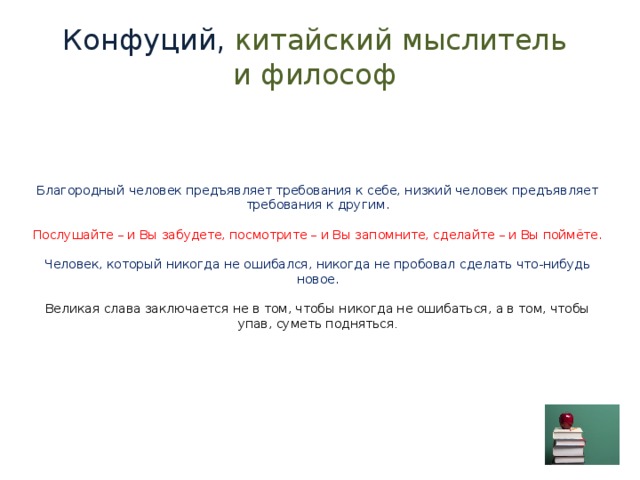 Конфуций, китайский мыслитель и философ   Благородный человек предъявляет требования к себе, низкий человек предъявляет требования к другим.   Послушайте – и Вы забудете, посмотрите – и Вы запомните, сделайте – и Вы поймёте.   Человек, который никогда не ошибался, никогда не пробовал сделать что-нибудь новое.   Великая слава заключается не в том, чтобы никогда не ошибаться, а в том, чтобы упав, суметь подняться . 