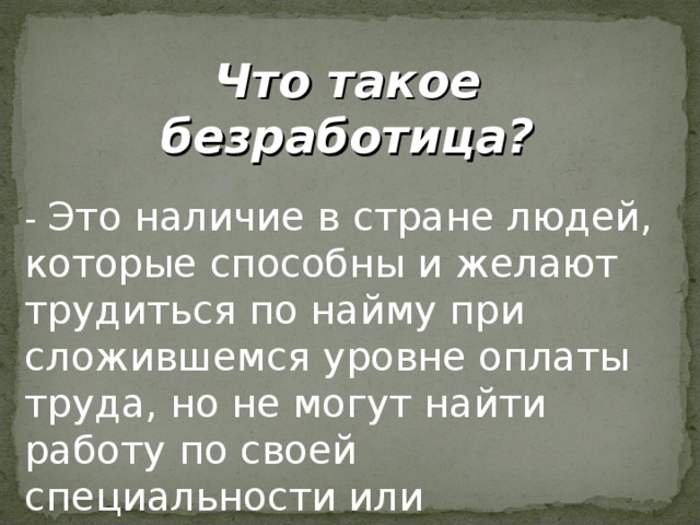 Что такое безработица? - Это наличие в стране людей, которые способны и желают трудиться по найму при сложившемся уровне оплаты труда, но не могут найти работу по своей специальности или трудоустроиться вообще.  