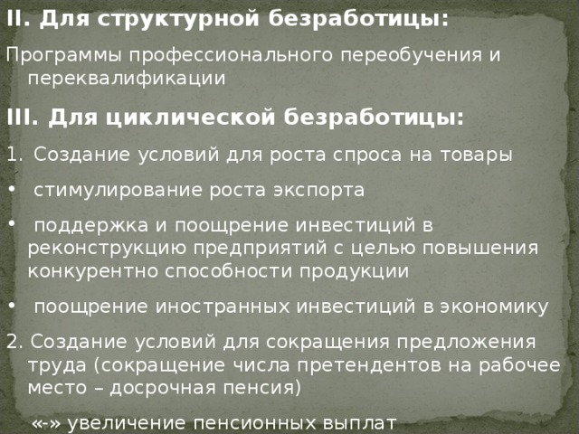 II . Для структурной безработицы: Программы профессионального переобучения и переквалификации III . Для циклической безработицы:  Создание условий для роста спроса на товары  стимулирование роста экспорта  поддержка и поощрение инвестиций в реконструкцию предприятий с целью повышения конкурентно способности продукции  поощрение иностранных инвестиций в экономику 2. Создание условий для сокращения предложения труда (сокращение числа претендентов на рабочее место – досрочная пенсия)  «-» увеличение пенсионных выплат 