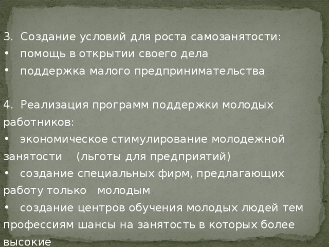 3. Создание условий для роста самозанятости:  помощь в открытии своего дела  поддержка малого предпринимательства 4. Реализация программ поддержки молодых работников:  экономическое стимулирование молодежной занятости (льготы для предприятий)  создание специальных фирм, предлагающих работу только молодым  создание центров обучения молодых людей тем профессиям шансы на занятость в которых более высокие 