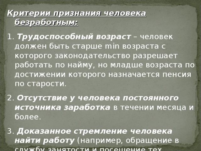 Критерии признания человека безработным:  Трудоспособный возраст – человек должен быть старше min возраста с которого законодательство разрешает работать по найму, но младше возраста по достижении которого назначается пенсия по старости.  Отсутствие у человека постоянного источника заработка в течении месяца и более.  Доказанное стремление человека найти работу (например, обращение в службу занятости и посещение тех работодателей к которым его направляют на собеседование) 