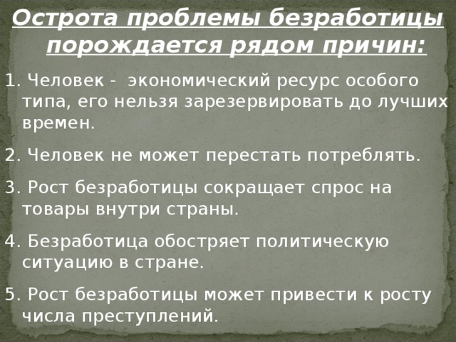 Острота проблемы безработицы порождается рядом причин:  Человек - экономический ресурс особого типа, его нельзя зарезервировать до лучших времен.  Человек не может перестать потреблять.  Рост безработицы сокращает спрос на товары внутри страны.  Безработица обостряет политическую ситуацию в стране.  Рост безработицы может привести к росту числа преступлений. 