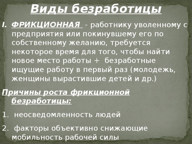 Виды безработицы ФРИКЦИОННАЯ - работнику уволенному с предприятия или покинувшему его по собственному желанию, требуется некоторое время для того, чтобы найти новое место работы + безработные ищущие работу в первый раз (молодежь, женщины вырастившие детей и др.) Причины роста фрикционной безработицы:  неосведомленность людей  факторы объективно снижающие мобильность рабочей силы  особенности национального характера и образа жизни 