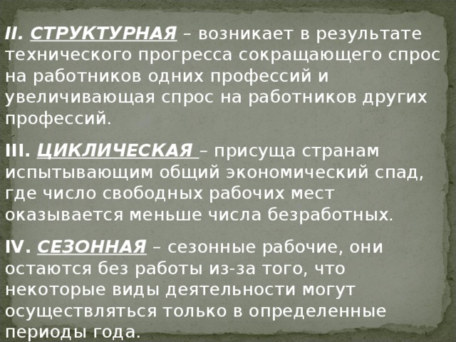 II .  СТРУКТУРНАЯ – возникает в результате технического прогресса сокращающего спрос на работников одних профессий и увеличивающая спрос на работников других профессий. III .  ЦИКЛИЧЕСКАЯ – присуща странам испытывающим общий экономический спад, где число свободных рабочих мест оказывается меньше числа безработных. IV .  СЕЗОННАЯ – сезонные рабочие, они остаются без работы из-за того, что некоторые виды деятельности могут осуществляться только в определенные периоды года. 