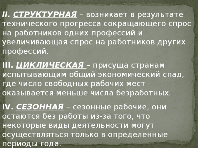 II .  СТРУКТУРНАЯ – возникает в результате технического прогресса сокращающего спрос на работников одних профессий и увеличивающая спрос на работников других профессий. III .  ЦИКЛИЧЕСКАЯ – присуща странам испытывающим общий экономический спад, где число свободных рабочих мест оказывается меньше числа безработных. IV .  СЕЗОННАЯ – сезонные рабочие, они остаются без работы из-за того, что некоторые виды деятельности могут осуществляться только в определенные периоды года. 