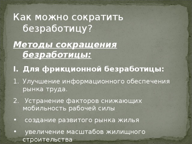 Как можно сократить безработицу? Методы сокращения безработицы: Для фрикционной безработицы: Улучшение информационного обеспечения рынка труда.  Устранение факторов снижающих мобильность рабочей силы  создание развитого рынка жилья  увеличение масштабов жилищного строительства  отмена административных преград для переезда 