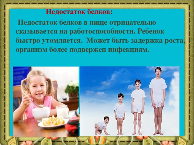  Недостаток белков:  Недостаток белков в пище отрицательно сказывается на работоспособности. Ребенок быстро утомляется. Может быть задержка роста, организм более подвержен инфекциям. 