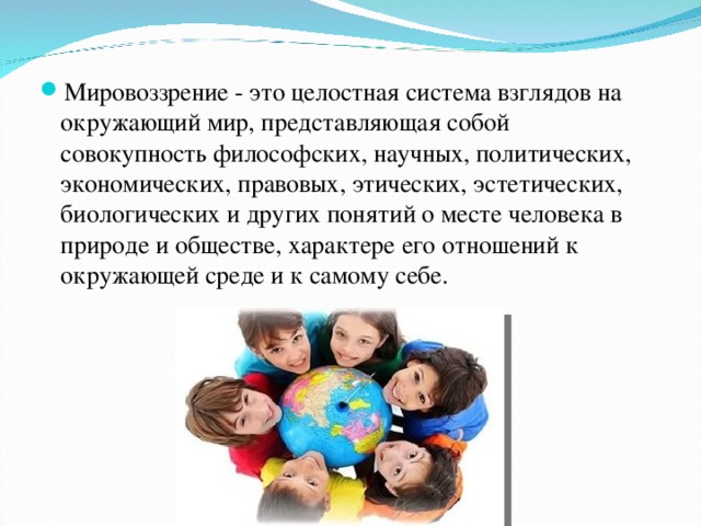 Мировоззрение - это целостная система взглядов на окружающий мир, представляющая собой совокупность философских, научных, политических, экономических, правовых, этических, эстетических, биологических и других понятий о месте человека в природе и обществе, характере его отношений к окружающей среде и к самому себе. 