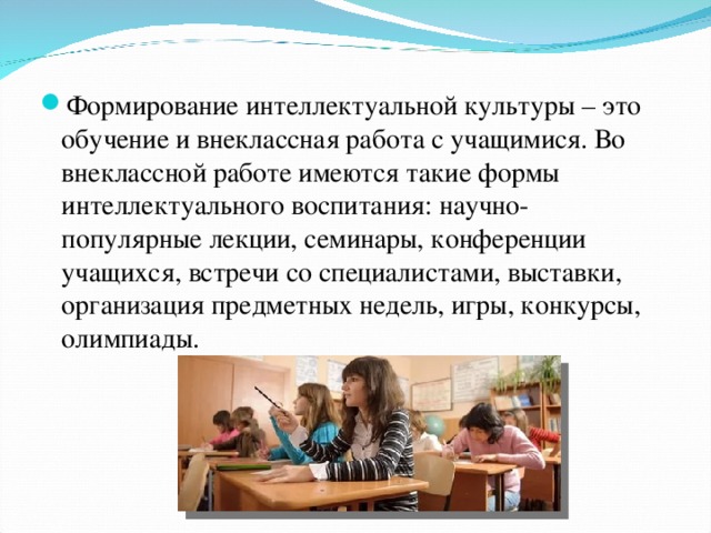 Формирование интеллектуальной культуры – это обучение и внеклассная работа с учащимися. Во внеклассной работе имеются такие формы интеллектуального воспитания: научно-популярные лекции, семинары, конференции учащихся, встречи со специалистами, выставки, организация предметных недель, игры, конкурсы, олимпиады. 