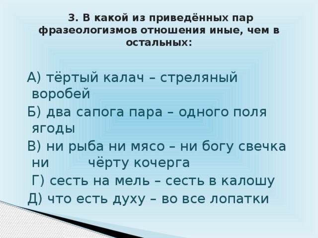  3. В какой из приведённых пар фразеологизмов отношения иные, чем в остальных:  А) тёртый калач – стреляный воробей  Б) два сапога пара – одного поля ягоды  В) ни рыба ни мясо – ни богу свечка ни чёрту кочерга  Г) сесть на мель – сесть в калошу  Д) что есть духу – во все лопатки 