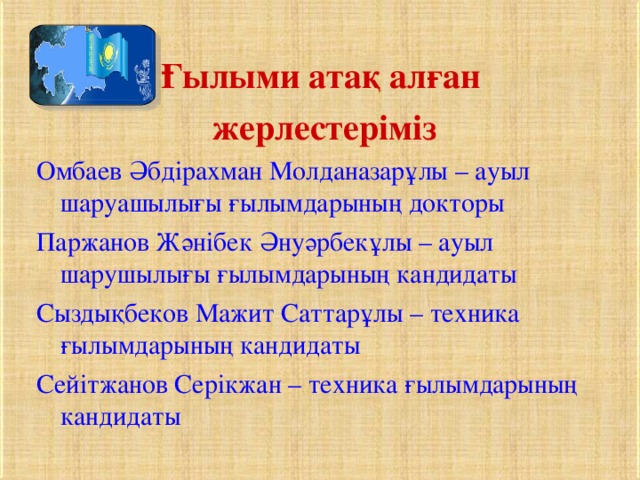 Ғылыми атақ алған жерлестеріміз Омбаев Әбдірахман Молданазарұлы – ауыл шаруашылығы ғылымдарының докторы Паржанов Жәнібек Әнуәрбекұлы – ауыл шарушылығы ғылымдарының кандидаты Сыздықбеков Мажит Саттарұлы – техника ғылымдарының кандидаты Сейітжанов Серікжан – техника ғылымдарының кандидаты 