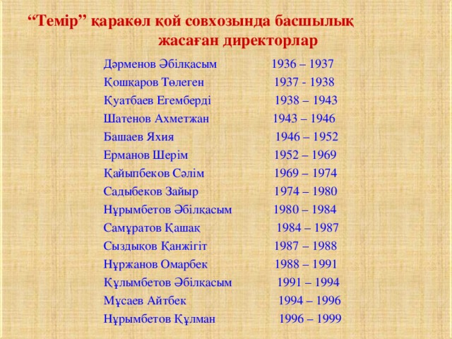 “ Темір” қаракөл қой совхозында басшылық жасаған директорлар Дәрменов Әбілқасым 1936 – 1937 Қошқаров Төлеген 1 937 - 1938 Қуатбаев Егемберді 1938 – 1943 Шатенов Ахметжан 1943 – 1946 Башаев Яхия 1946 – 1952 Ерманов Шерім 1952 – 1969 Қайыпбеков Сәлім 1969 – 1974 Садыбеков Зайыр 1974 – 1980 Нұрымбетов Әбілқасым 1980 – 1984 Самұратов Қашақ 1984 – 1987 Сыздықов Қанжігіт 1987 – 1988 Нұржанов Омарбек 1988 – 1991 Құлымбетов Әбілқасым 1991 – 1994 Мұсаев Айтбек 1994 – 1996 Нұрымбетов Құлман 1996 – 1999 