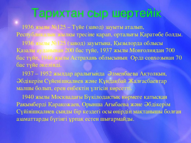 Тарихтан сыр шертейік 1936 жылы №125 – Түйе (завод) зауыты аталып, Республикалық жылқы тресіне қарап, орталығы Қаратөбе болды. 1936 жылы №125 (завод) зауытына, Қызылорда облысы Қазалы ауданынан 200 бас түйе, 1937 жылы Монғолиядан 700 бас түйе, 1946 жылы Астрахань облысының Орда совхозынан 70 бас түйе әкелінді. 1937 – 1952 жылдар аралығында Әлменбаева Ақтолқын, Әбдікерім Сүйенішқалиев және Құндақбай  Жалғасбаевтар малшы болып, ерен еңбектің үлгісін көрсетті. 1940 жылы Москвадағы Бүкілодақтық көрмеге қатысқан Рақымберді Қарақожаев, Орынша Ағыбаева және Әбдікерім Сүйінішқалиев сынды бір кездегі осы өңірдің мақтанышы болған азаматтарды бүгінгі ұрпақ естен шығармайды. 